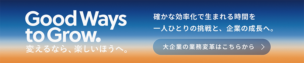 Good Ways to Grow. 変えるなら、楽しいほうへ。確かな効率化で生まれる時間を一人ひとりの挑戦と、企業の成長へ。大企業の業務変革はこちらから