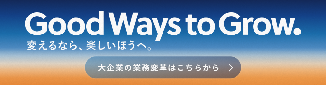 Good Ways to Grow. 変えるなら、楽しいほうへ。大企業の業務変革はこちらから